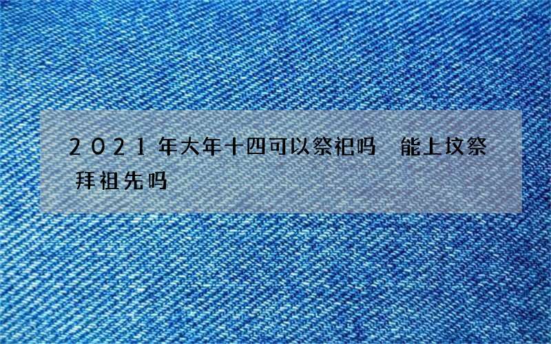 2021年大年十四可以祭祀吗 能上坟祭拜祖先吗